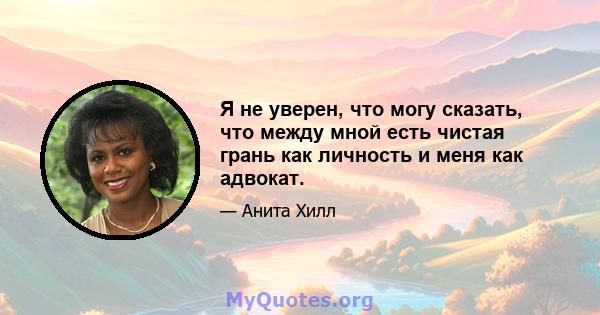 Я не уверен, что могу сказать, что между мной есть чистая грань как личность и меня как адвокат.