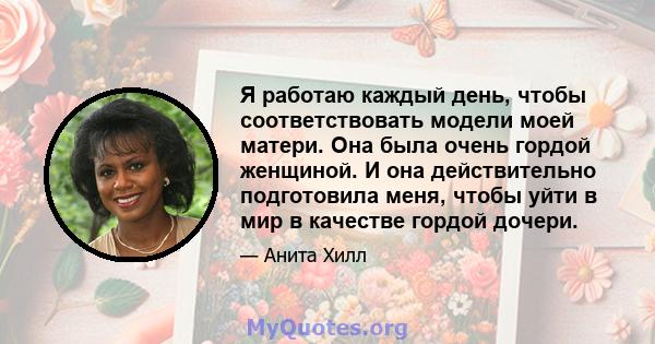 Я работаю каждый день, чтобы соответствовать модели моей матери. Она была очень гордой женщиной. И она действительно подготовила меня, чтобы уйти в мир в качестве гордой дочери.