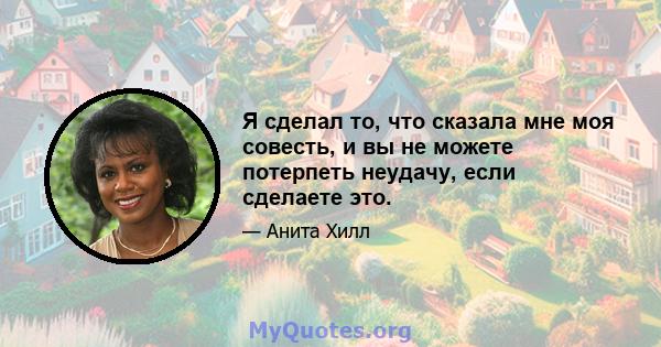 Я сделал то, что сказала мне моя совесть, и вы не можете потерпеть неудачу, если сделаете это.