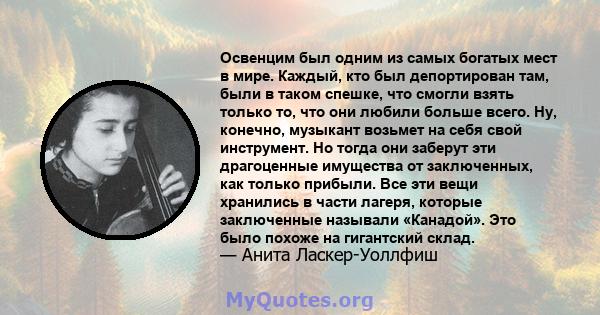 Освенцим был одним из самых богатых мест в мире. Каждый, кто был депортирован там, были в таком спешке, что смогли взять только то, что они любили больше всего. Ну, конечно, музыкант возьмет на себя свой инструмент. Но