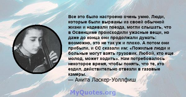 Все это было настроено очень умно. Люди, которые были вырваны из своей обычной жизни и надевали поезда, могли слышать, что в Освенциме происходили ужасные вещи, но даже до конца они продолжали думать: возможно, это не