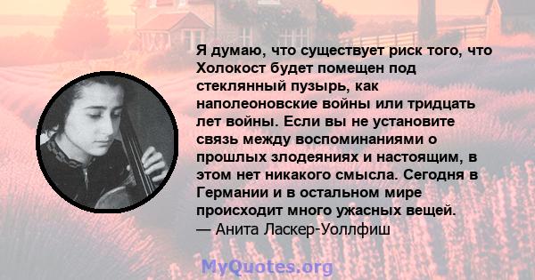 Я думаю, что существует риск того, что Холокост будет помещен под стеклянный пузырь, как наполеоновские войны или тридцать лет войны. Если вы не установите связь между воспоминаниями о прошлых злодеяниях и настоящим, в