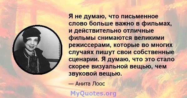 Я не думаю, что письменное слово больше важно в фильмах, и действительно отличные фильмы снимаются великими режиссерами, которые во многих случаях пишут свои собственные сценарии. Я думаю, что это стало скорее