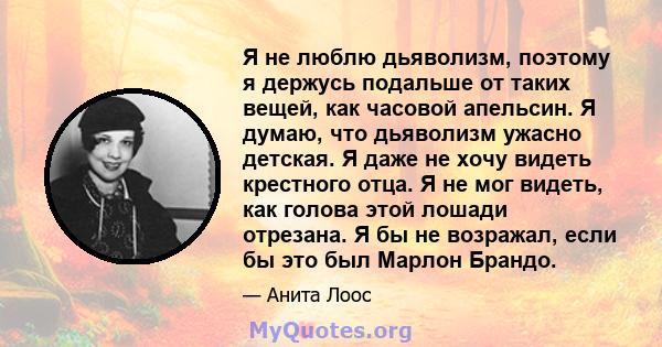 Я не люблю дьяволизм, поэтому я держусь подальше от таких вещей, как часовой апельсин. Я думаю, что дьяволизм ужасно детская. Я даже не хочу видеть крестного отца. Я не мог видеть, как голова этой лошади отрезана. Я бы