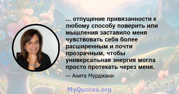 ... отпущение привязанности к любому способу поверить или мышления заставило меня чувствовать себя более расширенным и почти прозрачным, чтобы универсальная энергия могла просто протекать через меня.