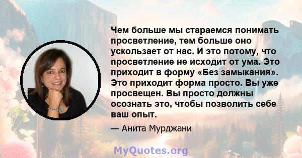 Чем больше мы стараемся понимать просветление, тем больше оно ускользает от нас. И это потому, что просветление не исходит от ума. Это приходит в форму «Без замыкания». Это приходит форма просто. Вы уже просвещен. Вы