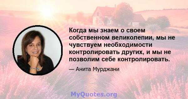 Когда мы знаем о своем собственном великолепии, мы не чувствуем необходимости контролировать других, и мы не позволим себе контролировать.