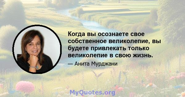 Когда вы осознаете свое собственное великолепие, вы будете привлекать только великолепие в свою жизнь.