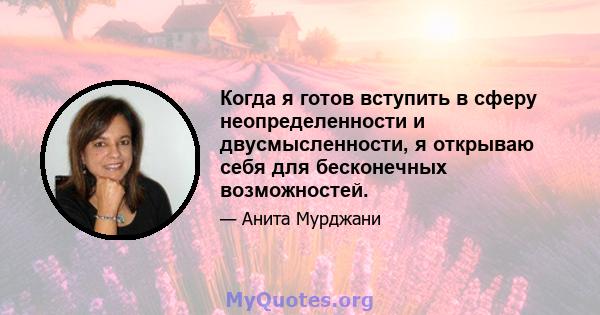 Когда я готов вступить в сферу неопределенности и двусмысленности, я открываю себя для бесконечных возможностей.