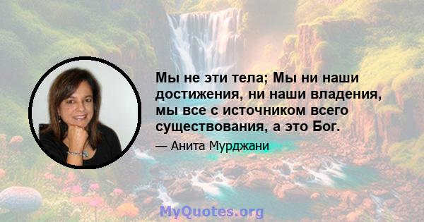 Мы не эти тела; Мы ни наши достижения, ни наши владения, мы все с источником всего существования, а это Бог.