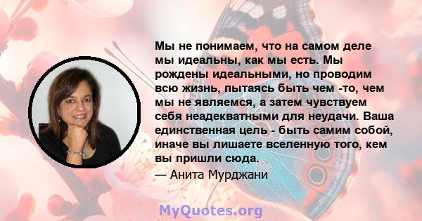 Мы не понимаем, что на самом деле мы идеальны, как мы есть. Мы рождены идеальными, но проводим всю жизнь, пытаясь быть чем -то, чем мы не являемся, а затем чувствуем себя неадекватными для неудачи. Ваша единственная