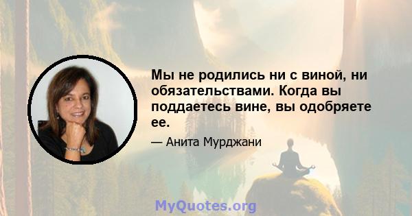 Мы не родились ни с виной, ни обязательствами. Когда вы поддаетесь вине, вы одобряете ее.