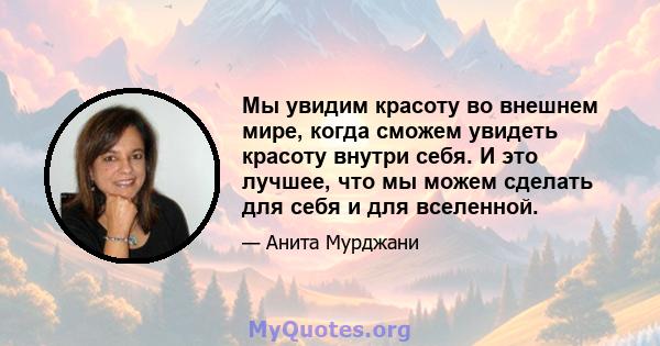 Мы увидим красоту во внешнем мире, когда сможем увидеть красоту внутри себя. И это лучшее, что мы можем сделать для себя и для вселенной.