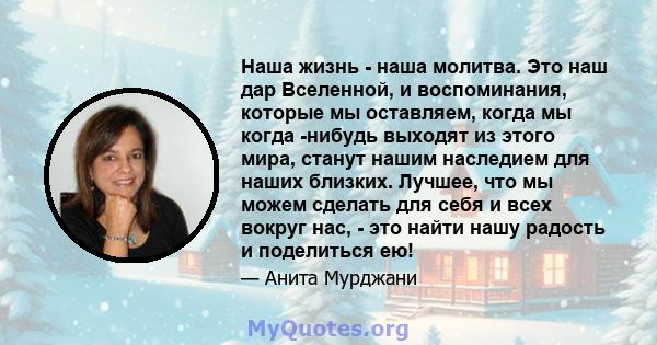 Наша жизнь - наша молитва. Это наш дар Вселенной, и воспоминания, которые мы оставляем, когда мы когда -нибудь выходят из этого мира, станут нашим наследием для наших близких. Лучшее, что мы можем сделать для себя и