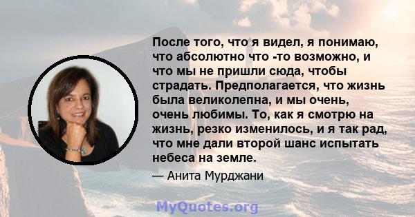 После того, что я видел, я понимаю, что абсолютно что -то возможно, и что мы не пришли сюда, чтобы страдать. Предполагается, что жизнь была великолепна, и мы очень, очень любимы. То, как я смотрю на жизнь, резко