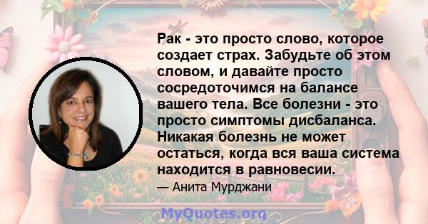 Рак - это просто слово, которое создает страх. Забудьте об этом словом, и давайте просто сосредоточимся на балансе вашего тела. Все болезни - это просто симптомы дисбаланса. Никакая болезнь не может остаться, когда вся