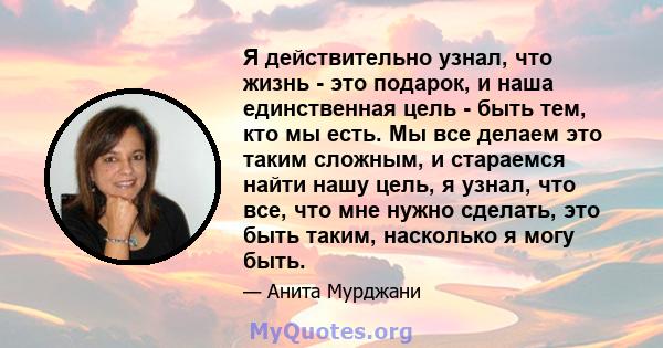 Я действительно узнал, что жизнь - это подарок, и наша единственная цель - быть тем, кто мы есть. Мы все делаем это таким сложным, и стараемся найти нашу цель, я узнал, что все, что мне нужно сделать, это быть таким,