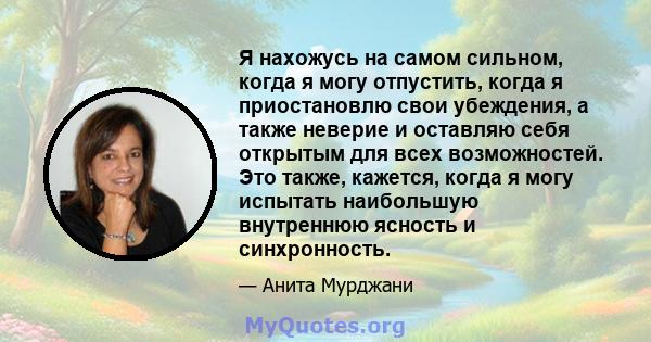 Я нахожусь на самом сильном, когда я могу отпустить, когда я приостановлю свои убеждения, а также неверие и оставляю себя открытым для всех возможностей. Это также, кажется, когда я могу испытать наибольшую внутреннюю