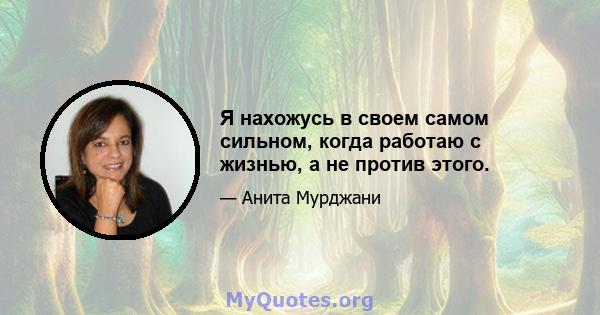 Я нахожусь в своем самом сильном, когда работаю с жизнью, а не против этого.