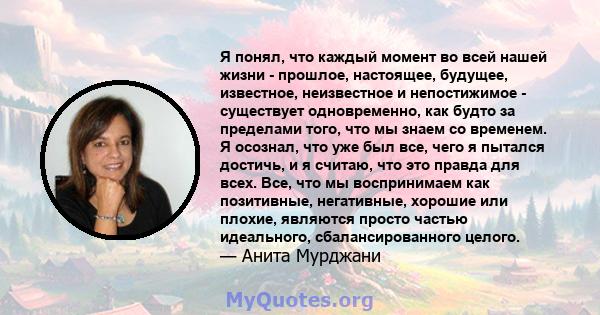 Я понял, что каждый момент во всей нашей жизни - прошлое, настоящее, будущее, известное, неизвестное и непостижимое - существует одновременно, как будто за пределами того, что мы знаем со временем. Я осознал, что уже