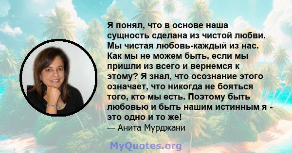 Я понял, что в основе наша сущность сделана из чистой любви. Мы чистая любовь-каждый из нас. Как мы не можем быть, если мы пришли из всего и вернемся к этому? Я знал, что осознание этого означает, что никогда не бояться 