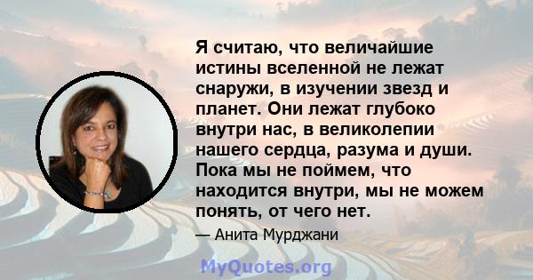 Я считаю, что величайшие истины вселенной не лежат снаружи, в изучении звезд и планет. Они лежат глубоко внутри нас, в великолепии нашего сердца, разума и души. Пока мы не поймем, что находится внутри, мы не можем