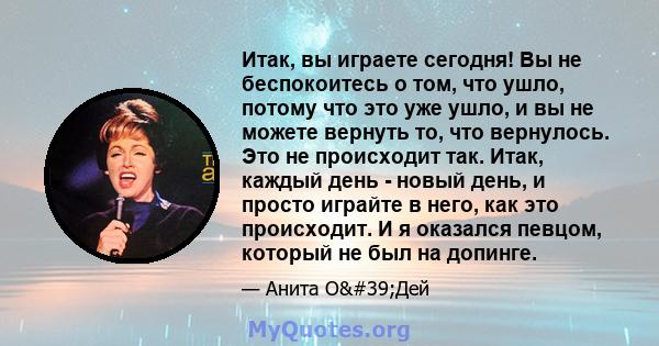 Итак, вы играете сегодня! Вы не беспокоитесь о том, что ушло, потому что это уже ушло, и вы не можете вернуть то, что вернулось. Это не происходит так. Итак, каждый день - новый день, и просто играйте в него, как это