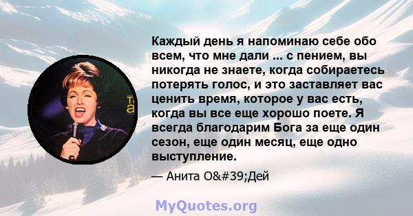 Каждый день я напоминаю себе обо всем, что мне дали ... с пением, вы никогда не знаете, когда собираетесь потерять голос, и это заставляет вас ценить время, которое у вас есть, когда вы все еще хорошо поете. Я всегда