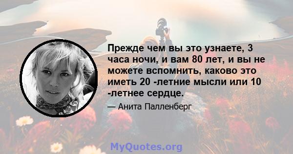 Прежде чем вы это узнаете, 3 часа ночи, и вам 80 лет, и вы не можете вспомнить, каково это иметь 20 -летние мысли или 10 -летнее сердце.