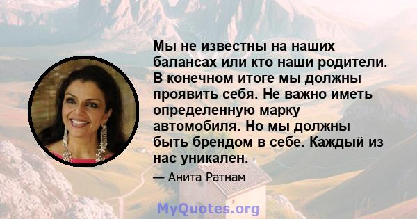 Мы не известны на наших балансах или кто наши родители. В конечном итоге мы должны проявить себя. Не важно иметь определенную марку автомобиля. Но мы должны быть брендом в себе. Каждый из нас уникален.