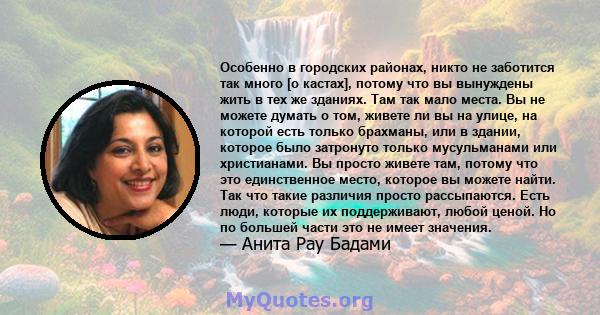 Особенно в городских районах, никто не заботится так много [о кастах], потому что вы вынуждены жить в тех же зданиях. Там так мало места. Вы не можете думать о том, живете ли вы на улице, на которой есть только