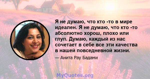 Я не думаю, что кто -то в мире идеален. Я не думаю, что кто -то абсолютно хорош, плохо или глуп. Думаю, каждый из нас сочетает в себе все эти качества в нашей повседневной жизни.