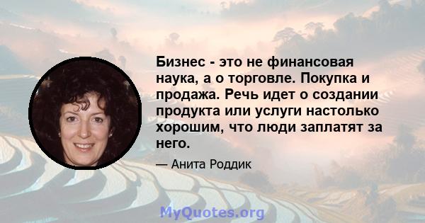 Бизнес - это не финансовая наука, а о торговле. Покупка и продажа. Речь идет о создании продукта или услуги настолько хорошим, что люди заплатят за него.