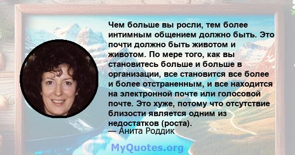 Чем больше вы росли, тем более интимным общением должно быть. Это почти должно быть животом и животом. По мере того, как вы становитесь больше и больше в организации, все становится все более и более отстраненным, и все 