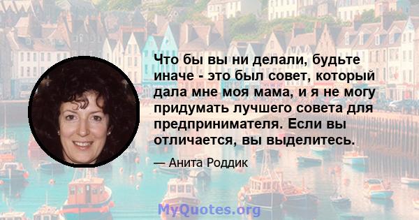 Что бы вы ни делали, будьте иначе - это был совет, который дала мне моя мама, и я не могу придумать лучшего совета для предпринимателя. Если вы отличается, вы выделитесь.