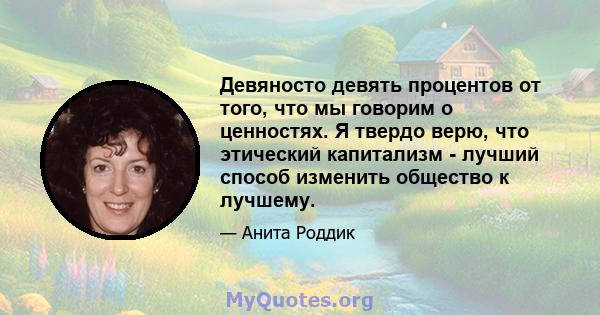 Девяносто девять процентов от того, что мы говорим о ценностях. Я твердо верю, что этический капитализм - лучший способ изменить общество к лучшему.