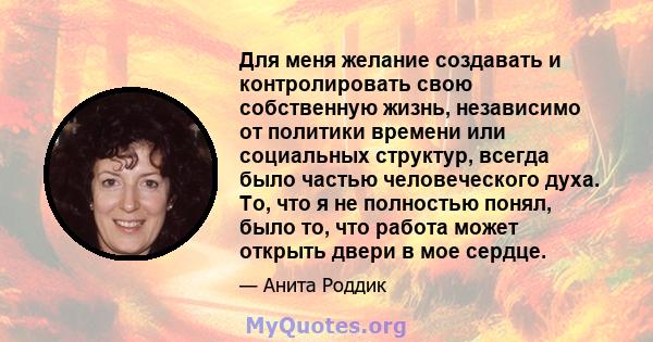 Для меня желание создавать и контролировать свою собственную жизнь, независимо от политики времени или социальных структур, всегда было частью человеческого духа. То, что я не полностью понял, было то, что работа может