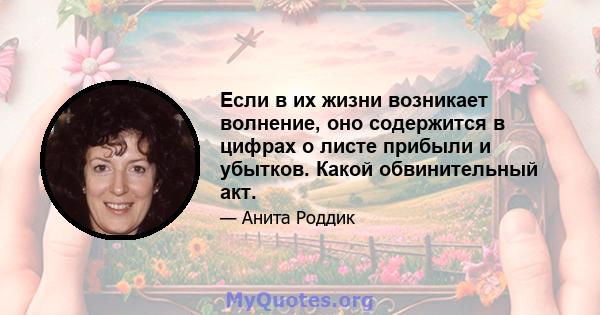 Если в их жизни возникает волнение, оно содержится в цифрах о листе прибыли и убытков. Какой обвинительный акт.