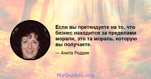 Если вы претендуете на то, что бизнес находится за пределами морали, это та мораль, которую вы получаете.