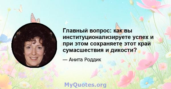 Главный вопрос: как вы институционализируете успех и при этом сохраняете этот край сумасшествия и дикости?