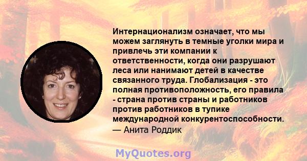 Интернационализм означает, что мы можем заглянуть в темные уголки мира и привлечь эти компании к ответственности, когда они разрушают леса или нанимают детей в качестве связанного труда. Глобализация - это полная