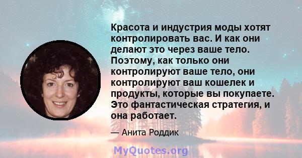 Красота и индустрия моды хотят контролировать вас. И как они делают это через ваше тело. Поэтому, как только они контролируют ваше тело, они контролируют ваш кошелек и продукты, которые вы покупаете. Это фантастическая