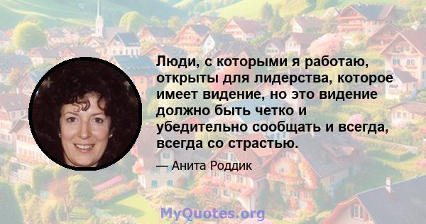 Люди, с которыми я работаю, открыты для лидерства, которое имеет видение, но это видение должно быть четко и убедительно сообщать и всегда, всегда со страстью.