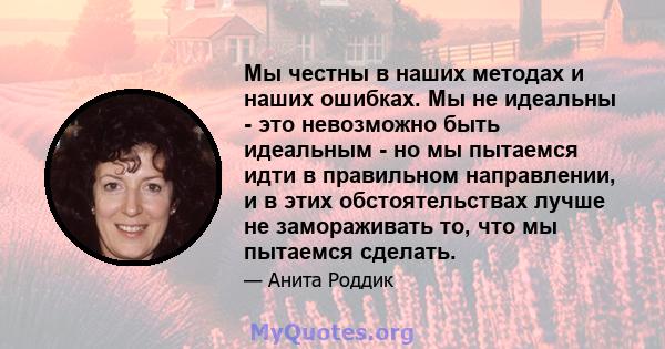 Мы честны в наших методах и наших ошибках. Мы не идеальны - это невозможно быть идеальным - но мы пытаемся идти в правильном направлении, и в этих обстоятельствах лучше не замораживать то, что мы пытаемся сделать.