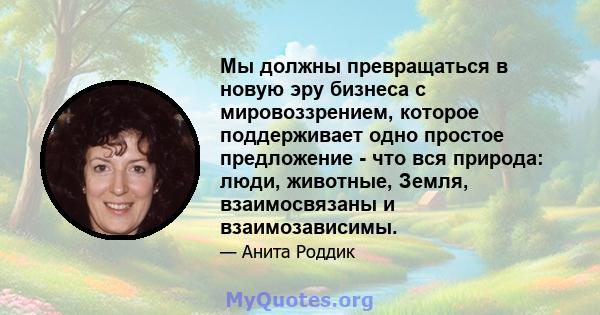 Мы должны превращаться в новую эру бизнеса с мировоззрением, которое поддерживает одно простое предложение - что вся природа: люди, животные, Земля, взаимосвязаны и взаимозависимы.