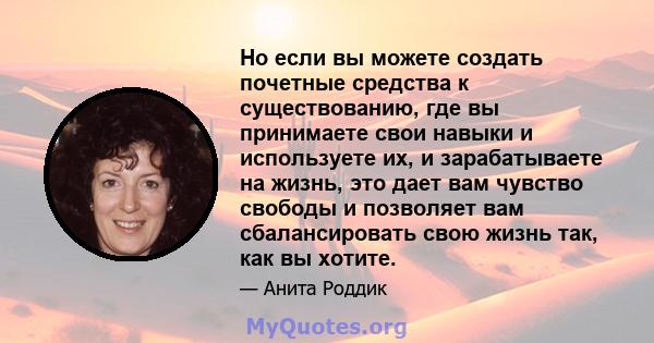 Но если вы можете создать почетные средства к существованию, где вы принимаете свои навыки и используете их, и зарабатываете на жизнь, это дает вам чувство свободы и позволяет вам сбалансировать свою жизнь так, как вы