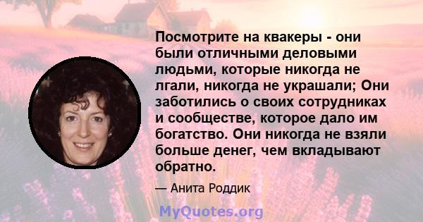 Посмотрите на квакеры - они были отличными деловыми людьми, которые никогда не лгали, никогда не украшали; Они заботились о своих сотрудниках и сообществе, которое дало им богатство. Они никогда не взяли больше денег,