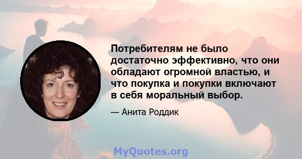 Потребителям не было достаточно эффективно, что они обладают огромной властью, и что покупка и покупки включают в себя моральный выбор.