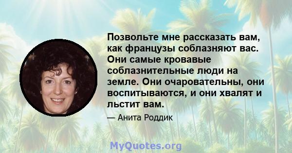 Позвольте мне рассказать вам, как французы соблазняют вас. Они самые кровавые соблазнительные люди на земле. Они очаровательны, они воспитываются, и они хвалят и льстит вам.