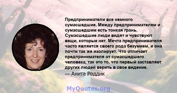 Предприниматели все немного сумасшедшие. Между предпринимателем и сумасшедшим есть тонкая грань. Сумасшедшие люди видят и чувствуют вещи, которые нет. Мечта предпринимателя часто является своего рода безумием, и она